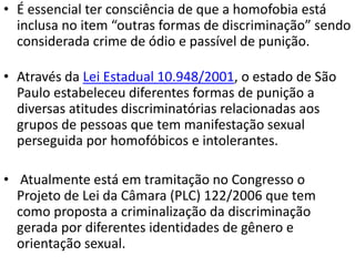 • É essencial ter consciência de que a homofobia está
inclusa no item “outras formas de discriminação” sendo
considerada crime de ódio e passível de punição.
• Através da Lei Estadual 10.948/2001, o estado de São
Paulo estabeleceu diferentes formas de punição a
diversas atitudes discriminatórias relacionadas aos
grupos de pessoas que tem manifestação sexual
perseguida por homofóbicos e intolerantes.
• Atualmente está em tramitação no Congresso o
Projeto de Lei da Câmara (PLC) 122/2006 que tem
como proposta a criminalização da discriminação
gerada por diferentes identidades de gênero e
orientação sexual.
 