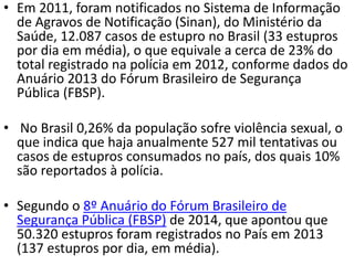 • Em 2011, foram notificados no Sistema de Informação
de Agravos de Notificação (Sinan), do Ministério da
Saúde, 12.087 casos de estupro no Brasil (33 estupros
por dia em média), o que equivale a cerca de 23% do
total registrado na polícia em 2012, conforme dados do
Anuário 2013 do Fórum Brasileiro de Segurança
Pública (FBSP).
• No Brasil 0,26% da população sofre violência sexual, o
que indica que haja anualmente 527 mil tentativas ou
casos de estupros consumados no país, dos quais 10%
são reportados à polícia.
• Segundo o 8º Anuário do Fórum Brasileiro de
Segurança Pública (FBSP) de 2014, que apontou que
50.320 estupros foram registrados no País em 2013
(137 estupros por dia, em média).
 