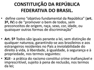 CONSTITUIÇÃO DA REPÚBLICA
FEDERATIVA DO BRASIL.
• define como “objetivo fundamental da República” (art.
3º, IV) o de “promover o bem de todos, sem
preconceitos de origem, raça, sexo, cor, idade, ou
quaisquer outras formas de discriminação”
• Art. 5º Todos são iguais perante a lei, sem distinção de
qualquer natureza, garantindo-se aos brasileiros e aos
estrangeiros residentes no País a inviolabilidade do
direito à vida, à liberdade, à igualdade, à segurança e à
propriedade, nos termos seguintes:
• XLII - a prática do racismo constitui crime inafiançável e
imprescritível, sujeito à pena de reclusão, nos termos
da lei;
 