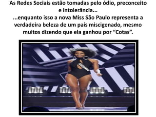 As Redes Sociais estão tomadas pelo ódio, preconceito
e intolerância...
...enquanto isso a nova Miss São Paulo representa a
verdadeira beleza de um país miscigenado, mesmo
muitos dizendo que ela ganhou por “Cotas”.
 