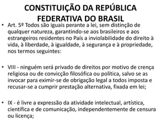 CONSTITUIÇÃO DA REPÚBLICA
FEDERATIVA DO BRASIL
• Art. 5º Todos são iguais perante a lei, sem distinção de
qualquer natureza, garantindo-se aos brasileiros e aos
estrangeiros residentes no País a inviolabilidade do direito à
vida, à liberdade, à igualdade, à segurança e à propriedade,
nos termos seguintes:
• VIII - ninguém será privado de direitos por motivo de crença
religiosa ou de convicção filosófica ou política, salvo se as
invocar para eximir-se de obrigação legal a todos imposta e
recusar-se a cumprir prestação alternativa, fixada em lei;
• IX - é livre a expressão da atividade intelectual, artística,
científica e de comunicação, independentemente de censura
ou licença;
 