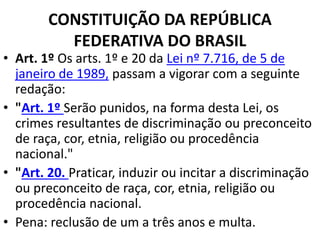 CONSTITUIÇÃO DA REPÚBLICA
FEDERATIVA DO BRASIL
• Art. 1º Os arts. 1º e 20 da Lei nº 7.716, de 5 de
janeiro de 1989, passam a vigorar com a seguinte
redação:
• "Art. 1º Serão punidos, na forma desta Lei, os
crimes resultantes de discriminação ou preconceito
de raça, cor, etnia, religião ou procedência
nacional."
• "Art. 20. Praticar, induzir ou incitar a discriminação
ou preconceito de raça, cor, etnia, religião ou
procedência nacional.
• Pena: reclusão de um a três anos e multa.
 
