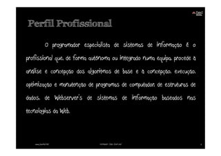 Perfil Profissional

              O programador especialista de sistemas de informação é o
profissional que, de forma autónoma ou integrado numa equipa, procede à
análise e concepção dos algoritmos de base e à concepção, execução,
optimização e manutenção de programas de computador, de estruturas de
dados, de Webserver’s de sistemas de informação baseados nas
tecnologias da Web.



   www.joaoleal.net               Formador: João José Leal                2
 
