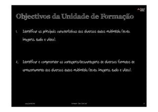 Objectivos da Unidade de Formação

1.   Identificar as principais características dos diversos dados multimédia (texto,
     imagens, áudio e vídeo).



2. Identificar e compreender as vantagens/desvantagens de diversos formatos de
     armazenamento dos diversos dados multimédia (texto, imagens, áudio e vídeo).




      www.joaoleal.net                  Formador: João José Leal                       3
 