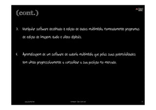 (cont.)

3. Manipular software destinado à edição de dados multimédia, nomeadamente programas
     de edição de imagem, áudio e vídeo digitais.


4.   Aprendizagem de um software de autoria multimédia que pelas suas potencialidades
     tem vindo progressivamente a consolidar a sua posição no mercado.




      www.joaoleal.net                  Formador: João José Leal                        4
 