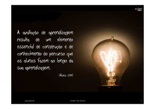 A avaliação de aprendizagem
resulta de um elemento
essencial de construção e de
conhecimento do percurso que
os alunos fazem ao longo da
sua aprendizagem.
                      (Alves, 2004)




   www.joaoleal.net             Formador: João José Leal   7
 