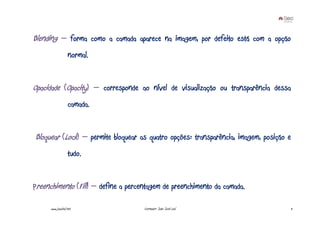 Blending – forma como a camada aparece na imagem, por defeito está com a opção
                   normal.


Opacidade (Opacity) – corresponde ao nível de visualização ou transparência dessa
                   camada.


Bloquear (Lock) – permite bloquear as quatro opções: transparência, imagem, posição e
                   tudo.


Preenchimento (Fill) – define a percentagem de preenchimento da camada.

      www.joaoleal.net               Formador: João José Leal                       11
 