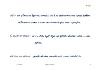 Link – tem a função de ligar duas camadas, isto é, ao deslocar-mos uma camada, também

            deslocaremos a outra e assim sucessivamente para outras operações.



fx (ícone de estilos)– abre a janela Layer Style que permite adicionar estilos a essa

                             camada.



Adicionar uma máscara – permite adicionar uma máscara à camada seleccionada.

      www.joaoleal.net                  Formador: João José Leal                        14
 