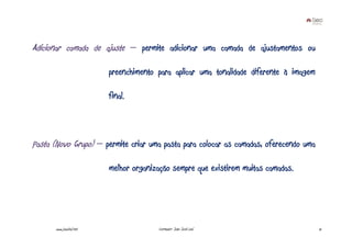 Adicionar camada de ajuste – permite adicionar uma camada de ajustamentos ou

                          preenchimento para aplicar uma tonalidade diferente à imagem

                          final.



Pasta (Novo Grupo) – permite criar uma pasta para colocar as camadas, oferecendo uma

                          melhor organização sempre que existirem muitas camadas.




       www.joaoleal.net                 Formador: João José Leal                         15
 