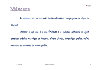 Máscara
              As máscaras são um dos mais temidos elementos num programa de edição de

imagem.

              Entender o que são e a sua finalidade é o objectivo primordial de quem

pretende trabalhar na edição de imagens, efeitos visuais, composição gráfica, enfim,

em todas as vertentes do mundo gráfico.




    www.joaoleal.net                   Formador: João José Leal                         17
 
