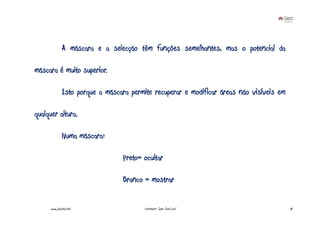 A máscara e a selecção têm funções semelhantes, mas o potencial da

máscara é muito superior.

               Isto porque a máscara permite recuperar e modificar áreas não visíveis em

qualquer altura.

               Numa máscara:

                                  Preto= ocultar

                                  Branco = mostrar


      www.joaoleal.net                   Formador: João José Leal                          18
 