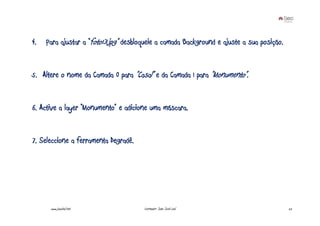 4.   Para ajustar a “foto13.jpg” desbloqueie a camada Background e ajuste a sua posição.


5. Altere o nome da Camada 0 para ”Casal” e da Camada 1 para ”Monumento”.


6. Active a layer “Monumento” e adicione uma máscara.


7. Seleccione a ferramenta Degradê.




      www.joaoleal.net                 Formador: João José Leal                            22
 