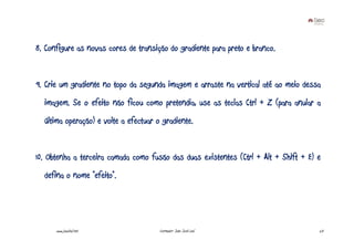 8. Configure as novas cores de transição do gradiente para preto e branco.


9. Crie um gradiente no topo da segunda imagem e arraste na vertical até ao meio dessa
  imagem. Se o efeito não ficou como pretendia, use as teclas Ctrl + Z (para anular a
  última operação) e volte a efectuar o gradiente.


10. Obtenha a terceira camada como fusão das duas existentes (Ctrl + Alt + Shift + E) e
  defina o nome “efeito”.




      www.joaoleal.net                 Formador: João José Leal                       23
 