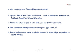 11. Retire a saturação da cor (Image->Adjustments->Desaturate).


12. Aplique o filtro de ruído (Noise -> Add Noise…) com as propriedades Intensidade: 2%,
     Distribuição: Gaussiana e Monocromático activo.

13. Adicione uma camada de ajuste de cor e defina a cor Azul (R: 90, G:215 e B:250).

14. Altere a propriedade Blending Mode dessa camada para a opção Color (Cor).

15. Altere a tonalidade dessa camada na primeira miniatura. Se desejar aplique um gradiente na
      segunda miniatura.




      www.joaoleal.net                    Formador: João José Leal                               24
 