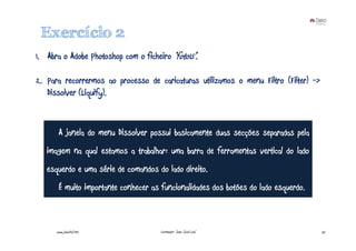 Exercício 2
1. Abra o Adobe Photoshop com o ficheiro “foto15”.

2. Para recorrermos ao processo de caricaturas utilizamos o menu Filtro (Filter) ->
   Dissolver (Liquify).


       A janela do menu Dissolver possui basicamente duas secções separadas pela
   imagem na qual estamos a trabalhar: uma barra de ferramentas vertical do lado
   esquerdo e uma série de comandos do lado direito.
       É muito importante conhecer as funcionalidades dos botões do lado esquerdo.



      www.joaoleal.net                Formador: João José Leal                        25
 