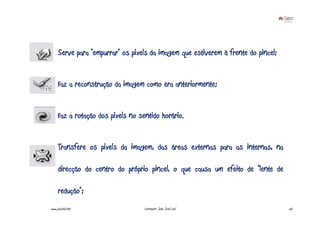 Serve para “empurrar” os pixels da imagem que estiverem à frente do pincel;


     Faz a reconstrução da imagem como era anteriormente;


     Faz a rotação dos pixels no sentido horário.


     Transfere os pixels da imagem, das áreas externas para as internas, na

     direcção do centro do próprio pincel, o que causa um efeito de “lente de

     redução”;
www.joaoleal.net                   Formador: João José Leal                        26
 