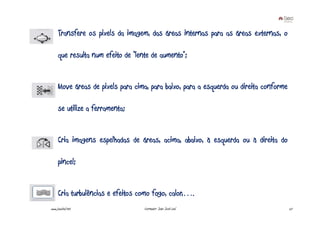 Transfere os pixels da imagem, das áreas internas para as áreas externas, o

     que resulta num efeito de “lente de aumento”;


     Move áreas de pixels para cima, para baixo, para a esquerda ou direita conforme

     se utilize a ferramenta;


     Cria imagens espelhadas de áreas, acima, abaixo, à esquerda ou à direita do

     pincel;


     Cria turbulências e efeitos como fogo, calor,….
www.joaoleal.net                   Formador: João José Leal                            27
 
