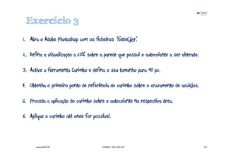 Exercício 3
1. Abra o Adobe Photoshop com os ficheiros “foto16.jpg”.

2. Defina a visualização a 50% sobre a parede que possui o autocolante a ser alterado.

3. Active a ferramenta Carimbo e defina o seu tamanho para 90 px.

4. Obtenha o primeiro ponto de referência do carimbo sobre o cruzamento de azulejos.

5. Proceda a aplicação do carimbo sobre o autocolante na respectiva área.

6. Aplique o carimbo até onde for possível.



      www.joaoleal.net                Formador: João José Leal                           29
 