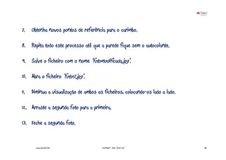 7.    Obtenha novos pontos de referência para o carimbo.

8. Repita todo este processo até que a parede fique sem o autocolante.

9. Salve o ficheiro com o nome “fotomodificada.jpg”.

10. Abra o ficheiro “foto17.jpg”.

11.   Diminua a visualização de ambos os ficheiros, colocando-os lado a lado.

12. Arraste a segunda foto para a primeira.

13. Feche a segunda foto.


        www.joaoleal.net                Formador: João José Leal                30
 