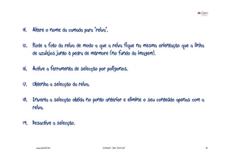 14. Altere o nome da camada para “relva”.

15. Rode a foto da relva de modo a que a relva fique na mesma orientação que a linha
    de azulejos junto à pedra de mármore (no fundo da imagem).

16. Active a ferramenta de selecção por polígonos.

17. Obtenha a selecção da relva.

18. Inverta a selecção obtida no ponto anterior e elimine o seu conteúdo apenas com a
    relva.

19. Desactive a selecção.


      www.joaoleal.net                Formador: João José Leal                          31
 