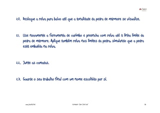 20. Desloque a relva para baixo até que a tonalidade da pedra de mármore se visualize.


21. Use novamente a ferramenta de carimbo e preencha com relva até à linha limite da
    pedra de mármore. Aplique também relva nos limites da pedra, simulando que a pedra
    está embutida na relva.


22. Junte as camadas.


23. Guarde o seu trabalho final com um nome escolhido por si.




      www.joaoleal.net                Formador: João José Leal                           32
 