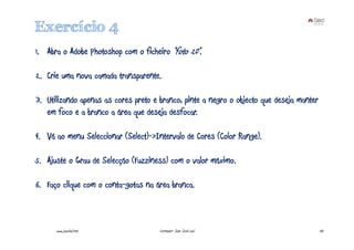 Exercício 4
1. Abra o Adobe Photoshop com o ficheiro “foto 20”.

2. Crie uma nova camada transparente.

3. Utilizando apenas as cores preto e branco, pinte a negro o objecto que deseja manter
   em foco e a branco a área que deseja desfocar.

4. Vá ao menu Seleccionar (Select)->Intervalo de Cores (Color Range).

5. Ajuste o Grau de Selecção (Fuzziness) com o valor máximo.

6. Faço clique com o conta-gotas na área branca.



      www.joaoleal.net                Formador: João José Leal                            33
 