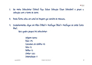 7.   No menu Seleccionar (Select) faça Salvar Selecção (Save Selection) e grave a
     selecção com o nome de torre.

8. Desta forma criou um canal de imagem que servirá de máscara.

9. Posteriormente, clique em Filtro (Filter)-> Desfoque (Blur)-> Desfoque de Lente (Lens
   Blur).
          Nos quatro grupos irá seleccionar:

                         Origem: torre;
                         Raio: 79;
                         Curvatura de Lâmina: 16;
                         Giro: 0;
                         Brilho: 0;
                         Limiar: 255;
                         Intensidade: 0
      www.joaoleal.net                      Formador: João José Leal                   34
 