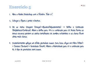 Exercício 5
1. Abra o Adobe Photoshop com o ficheiro “foto 21”.

2. Coloque a figura a preto e branco.

3. Vá ao menu Imagem (Image)->Ajustes(Adjustements) -> Brilho e Contraste
   (Brightness/Contrast). Altere o brilho para -49 e o contraste para 29. Desta forma as
   áreas escuras perdem as várias tonalidades de sombra existentes e as claras ficam
   ainda mais claras.

4. Posteriormente aplique um efeito granulado suave. Para isso, clique em Filtro (Filter)-
   > Textura (Texture)-> Granulado (Grain). Altere a intensidade para 20 e contraste para
   45. O tipo de granulado será suave.



      www.joaoleal.net                  Formador: João José Leal                             35
 