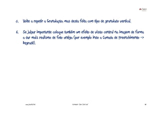 5. Volte a repetir a Granulação, mas desta feita com tipo de granulado vertical.

6. Se julgar importante coloque também um efeito de visão central na imagem de forma
   a dar mais realismo de foto antiga (por exemplo indo a Camada de Preenchimento ->
   Degradé).




      www.joaoleal.net                 Formador: João José Leal                        36
 