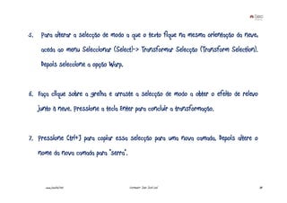 5. Para alterar a selecção de modo a que o texto fique na mesma orientação da neve,
    aceda ao menu Seleccionar (Select)-> Transformar Selecção (Transform Selection).
    Depois seleccione a opção Warp.


6. Faça clique sobre a grelha e arraste a selecção de modo a obter o efeito de relevo
   junto à neve. Pressione a tecla Enter para concluir a transformação.


7. Pressione Ctrl+J para copiar essa selecção para uma nova camada. Depois altere o
   nome da nova camada para “serra”.



      www.joaoleal.net                 Formador: João José Leal                         38
 