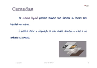 Camadas
              As camadas (layers) permitem trabalhar num elemento da imagem sem

interferir nos outros.

              É possível alterar a composição de uma imagem alterando a ordem e os

atributos das camadas.




     www.joaoleal.net                  Formador: João José Leal                      4
 