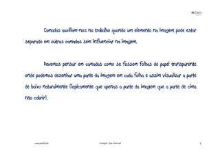 Camadas auxiliam-nos no trabalho quando um elemento na imagem pode estar
separado em outras camadas sem influenciar na imagem.


               Devemos pensar em camadas como se fossem folhas de papel transparente
onde podemos desenhar uma parte da imagem em cada folha e assim visualizar a parte
de baixo naturalmente (logicamente que apenas a parte da imagem que a parte de cima
não cobrir).




     www.joaoleal.net                    Formador: João José Leal                         6
 