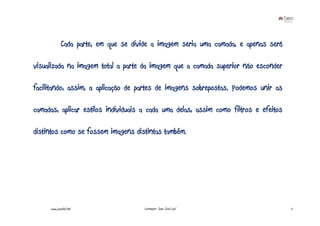 Cada parte, em que se divide a imagem seria uma camada, e apenas será

visualizada na imagem total a parte da imagem que a camada superior não esconder

facilitando, assim, a aplicação de partes de imagens sobrepostas. Podemos unir as

camadas, aplicar estilos individuais a cada uma delas, assim como filtros e efeitos

distintos como se fossem imagens distintas também.




     www.joaoleal.net                  Formador: João José Leal                       7
 