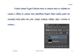 A paleta Camadas (Layers) relaciona todas as camadas, todos os conjuntos de

camadas e efeitos de camadas numa determinada imagem. Várias tarefas podem ser

executadas nesta paleta, tais como: criação, ocultação, exibição, cópia e exclusão de

camadas,…




      www.joaoleal.net                  Formador: João José Leal                          8
 