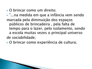  O brincar como um direito; 
 ”...na medida em que a infância vem sendo 
marcada pela diminuição dos espaços 
públicos de brincadeira , pela falta de 
tempo para o lazer, pelo isolamento, sendo 
a escola muitas vezes o principal universo 
de sociabilidade; 
 O brincar como experiência de cultura; 
 