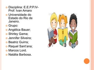  Disciplina: E.E.P.P.IV-Prof: 
Ivan Amaro 
 Universidade do 
Estado do Rio de 
Janeiro. 
 Grupo: 
 Angélica Bauer; 
 Shirley Gama; 
 Jennifer Silveira; 
 Beatriz Guirra; 
 Raquel Sant’ana; 
 Marcos Lord. 
 Natália Barbosa. 
