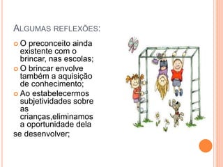 ALGUMAS REFLEXÕES: 
 O preconceito ainda 
existente com o 
brincar, nas escolas; 
 O brincar envolve 
também a aquisição 
de conhecimento; 
 Ao estabelecermos 
subjetividades sobre 
as 
crianças,eliminamos 
a oportunidade dela 
se desenvolver; 
 