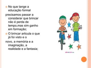  No que tange a 
educação formal 
precisamos passar a 
considerar que brincar 
não é perda de 
tempo,mas sim ganho 
em formação; 
 O brincar articula o que 
já foi visto e o 
novo, a memória e a 
imaginação, a 
realidade e a fantasia; 
 