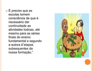  É preciso que as 
escolas tomem 
consciência de que é 
necessário dar 
continuidade as 
atividades lúdicas, até 
mesmo para as séries 
finais do ensino 
fundamental e segundo 
a autora à”etapas 
subsequentes da 
nossa formação.” 
 