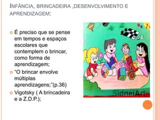 INFÂNCIA, BRINCADEIRA ,DESENVOLVIMENTO E 
APRENDIZAGEM: 
 É preciso que se pense 
em tempos e espaços 
escolares que 
contemplem o brincar, 
como forma de 
aprendizagem; 
 “O brincar envolve 
múltiplas 
aprendizagens;”(p.36) 
 Vigotsky ( A brincadeira 
e a Z.D.P.); 
 