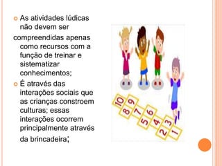  As atividades lúdicas 
não devem ser 
compreendidas apenas 
como recursos com a 
função de treinar e 
sistematizar 
conhecimentos; 
 É através das 
interações sociais que 
as crianças constroem 
culturas; essas 
interações ocorrem 
principalmente através 
da brincadeira; 
 