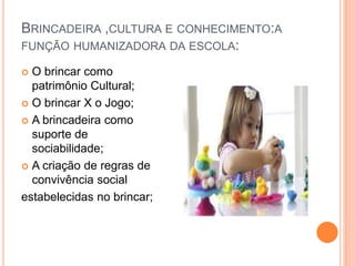 BRINCADEIRA ,CULTURA E CONHECIMENTO:A 
FUNÇÃO HUMANIZADORA DA ESCOLA: 
 O brincar como 
patrimônio Cultural; 
 O brincar X o Jogo; 
 A brincadeira como 
suporte de 
sociabilidade; 
 A criação de regras de 
convivência social 
estabelecidas no brincar; 
 