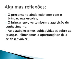  O preconceito ainda existente com o 
brincar, nas escolas; 
 O brincar envolve também a aquisição de 
conhecimento; 
 Ao estabelecermos subjetividades sobre as 
crianças, eliminamos a oportunidade dela 
se desenvolver; 
 
