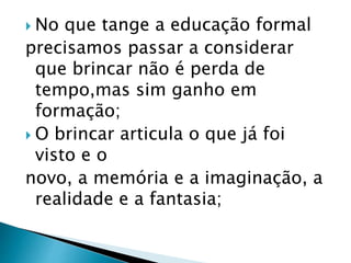  No que tange a educação formal 
precisamos passar a considerar 
que brincar não é perda de 
tempo,mas sim ganho em 
formação; 
 O brincar articula o que já foi 
visto e o 
novo, a memória e a imaginação, a 
realidade e a fantasia; 
 