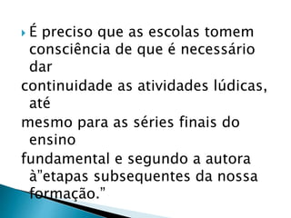  É preciso que as escolas tomem 
consciência de que é necessário 
dar 
continuidade as atividades lúdicas, 
até 
mesmo para as séries finais do 
ensino 
fundamental e segundo a autora 
à”etapas subsequentes da nossa 
formação.” 
 