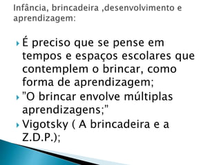  É preciso que se pense em 
tempos e espaços escolares que 
contemplem o brincar, como 
forma de aprendizagem; 
 ”O brincar envolve múltiplas 
aprendizagens;” 
 Vigotsky ( A brincadeira e a 
Z.D.P.); 
 
