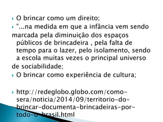  O brincar como um direito; 
 ”...na medida em que a infância vem sendo 
marcada pela diminuição dos espaços 
públicos de brincadeira , pela falta de 
tempo para o lazer, pelo isolamento, sendo 
a escola muitas vezes o principal universo 
de sociabilidade; 
 O brincar como experiência de cultura; 
 http://redeglobo.globo.com/como-sera/ 
noticia/2014/09/territorio-do-brincar- 
documenta-brincadeiras-por-todo- 
o-brasil.html 
 
 