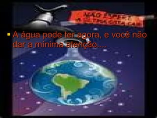 A água pode ter agora, e você não dar a mínima atenção.... 