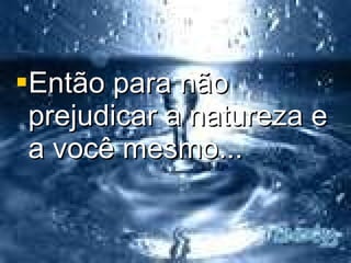 Então para não prejudicar a natureza e a você mesmo... 