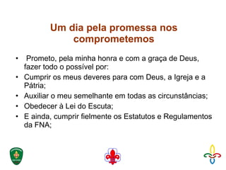 Um dia pela promessa nos comprometemos Prometo, pela minha honra e com a graça de Deus, fazer todo o possível por:  Cumprir os meus deveres para com Deus, a Igreja e a Pátria;  Auxiliar o meu semelhante em todas as circunstâncias;  Obedecer à Lei do Escuta;  E ainda, cumprir fielmente os Estatutos e Regulamentos da FNA; 